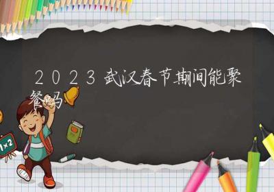 2023武汉春节期间能聚餐吗-ROED容易得分享