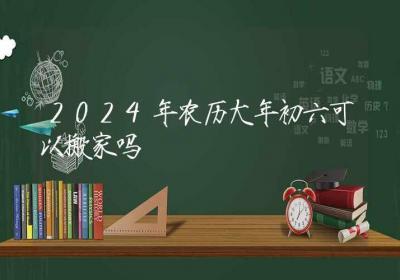 2024年农历大年初六可以搬家吗-ROED容易得分享