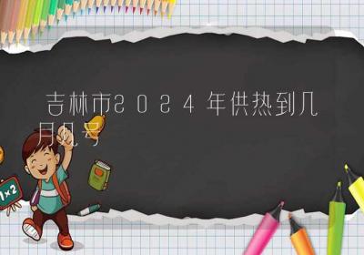 吉林市2024年供热到几月几号-ROED容易得分享