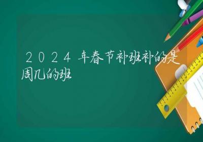 2024年春节补班补的是周几的班-ROED容易得分享