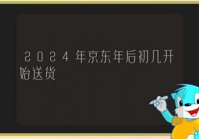 2024年京东年后初几开始送货-ROED容易得分享