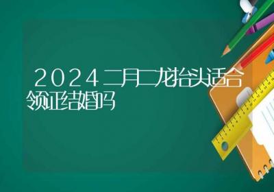 2024二月二龙抬头适合领证结婚吗-ROED容易得分享