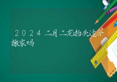 2024二月二龙抬头适合搬家吗-ROED容易得分享