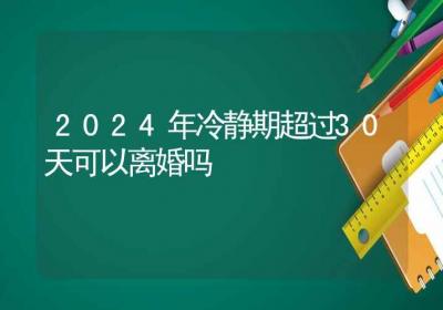 2024年冷静期超过30天可以离婚吗-ROED容易得分享