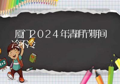 厦门2024年清明节期间冷不冷-ROED容易得分享