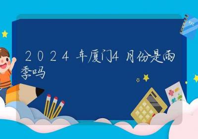 2024年厦门4月份是雨季吗-ROED容易得分享