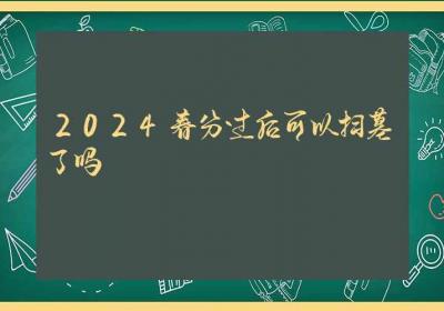 2024春分过后可以扫墓了吗-ROED容易得分享