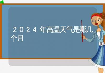 2024年高温天气是哪几个月-ROED容易得分享