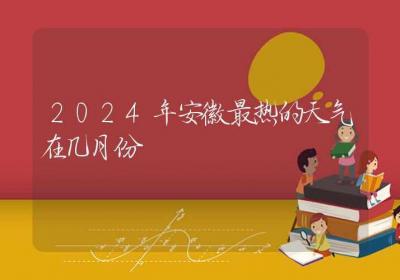 2024年安徽最热的天气在几月份-ROED容易得分享