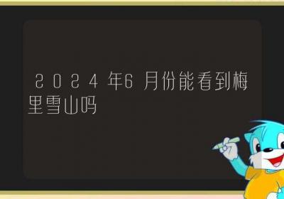 2024年6月份能看到梅里雪山吗-ROED容易得分享