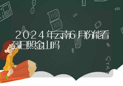 2024年云南6月份能看到日照金山吗-ROED容易得分享