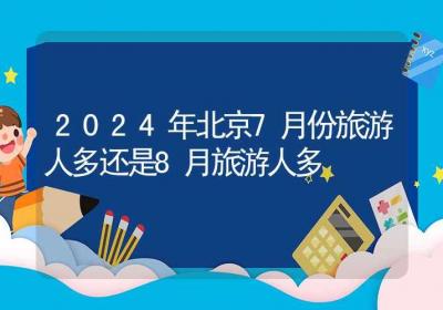 2024年北京7月份旅游人多还是8月旅游人多-ROED容易得分享