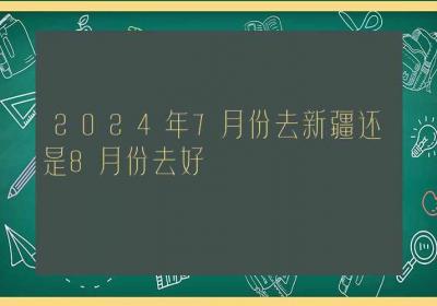 2024年7月份去新疆还是8月份去好-ROED容易得分享