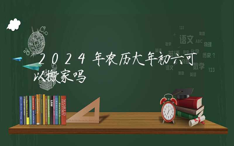 2024年农历大年初六可以搬家吗