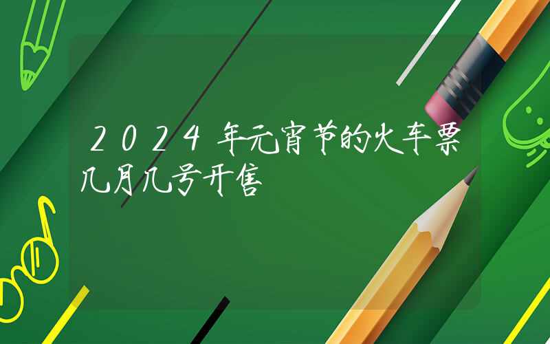 2024年元宵节的火车票几月几号开售