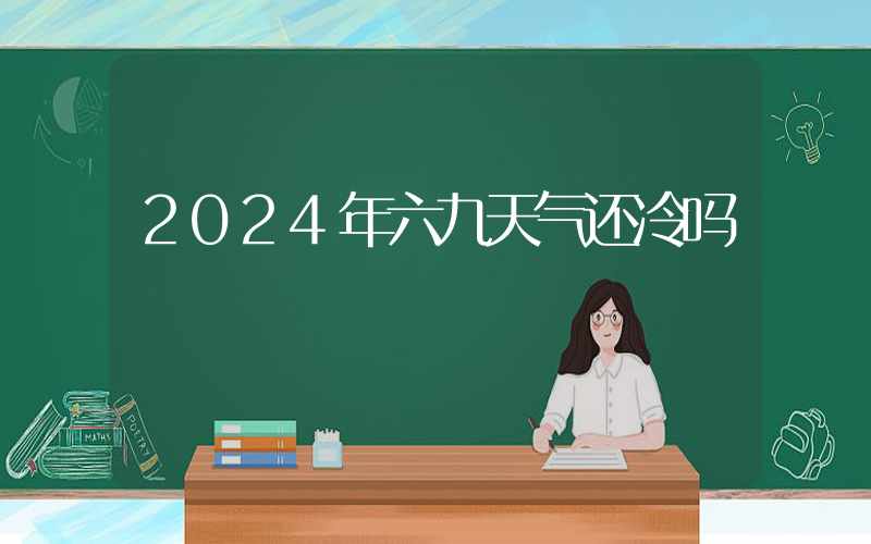 2024年六九天气还冷吗