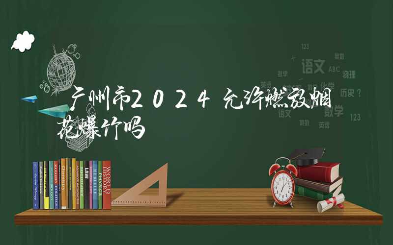 广州市2024允许燃放烟花爆竹吗