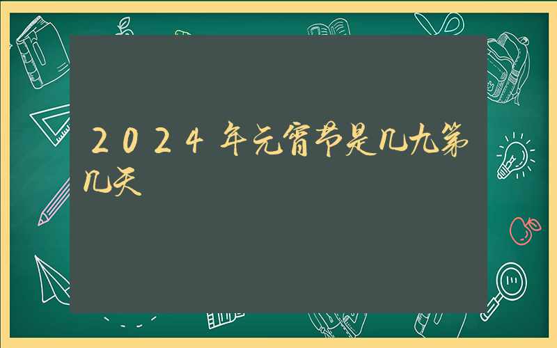 2024年元宵节是几九第几天