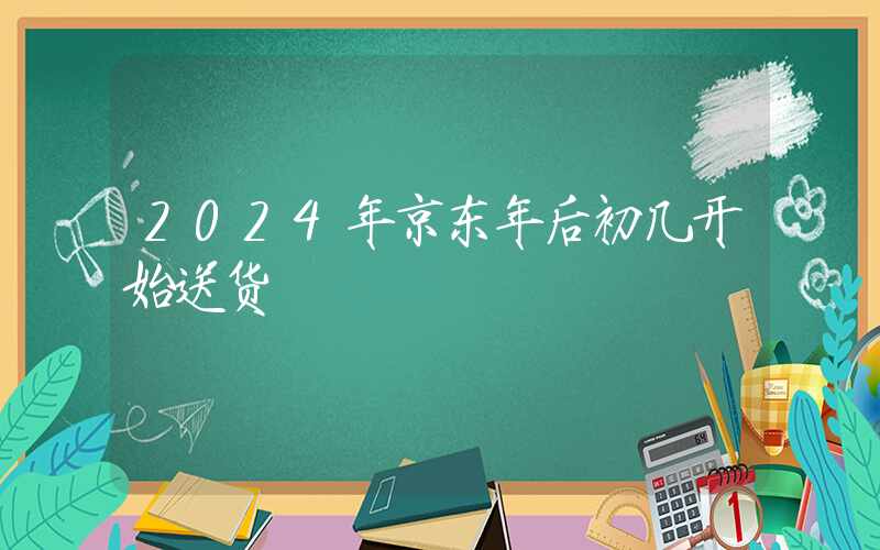 2024年京东年后初几开始送货