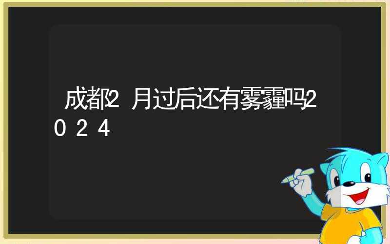 成都2月过后还有雾霾吗2024