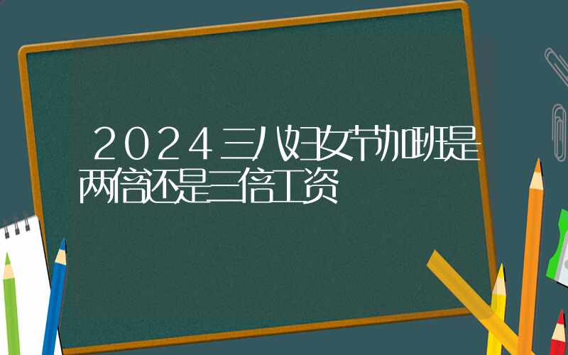 2024三八妇女节加班是两倍还是三倍工资