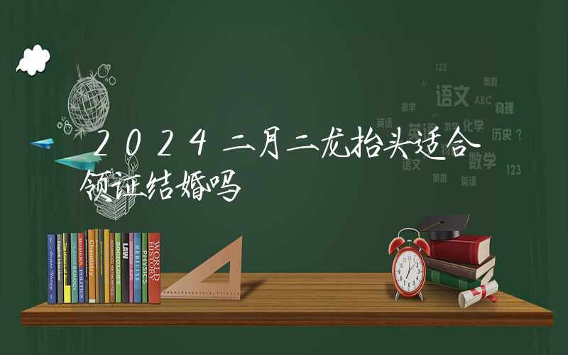 2024二月二龙抬头适合领证结婚吗