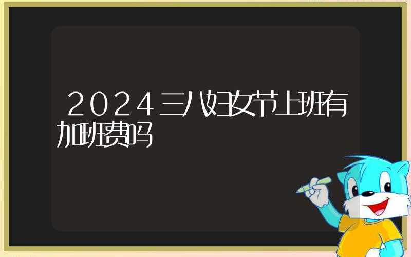 2024三八妇女节上班有加班费吗