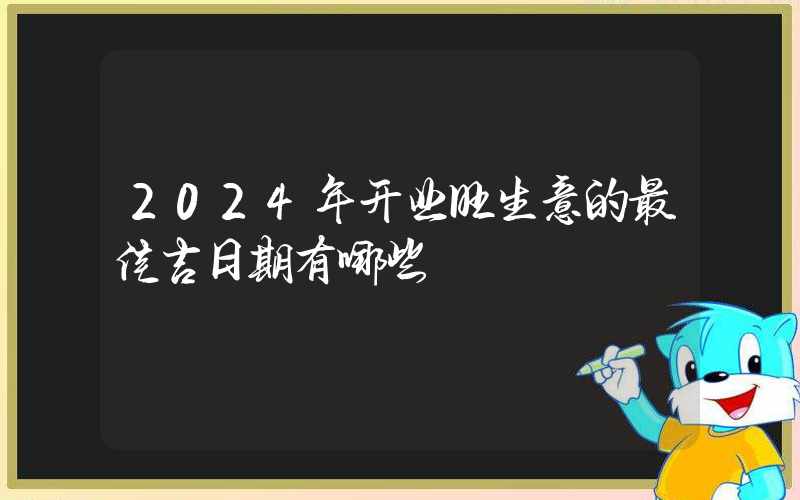 2024年开业旺生意的最佳吉日期有哪些