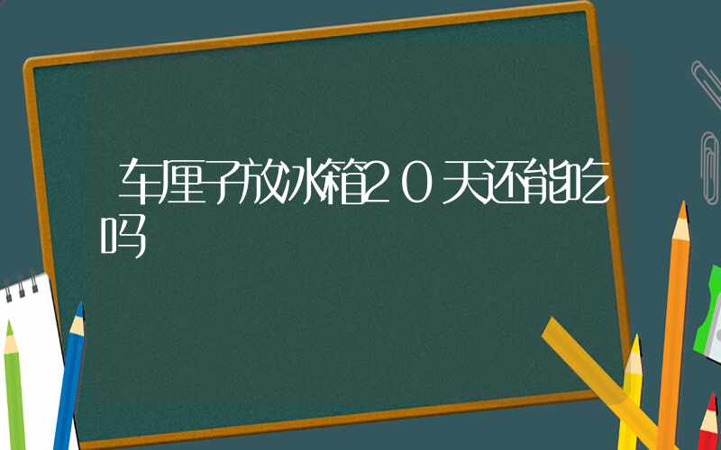 车厘子放冰箱20天还能吃吗