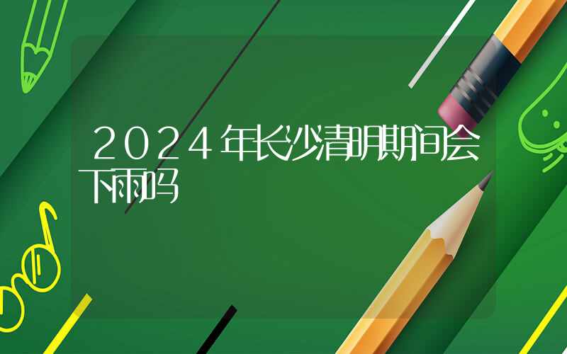 2024年长沙清明期间会下雨吗