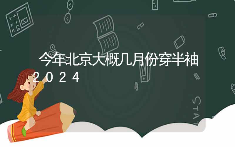 今年北京大概几月份穿半袖2024