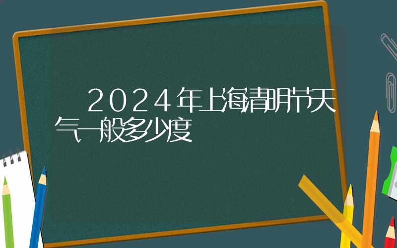  2024年上海清明节天气一般多少度