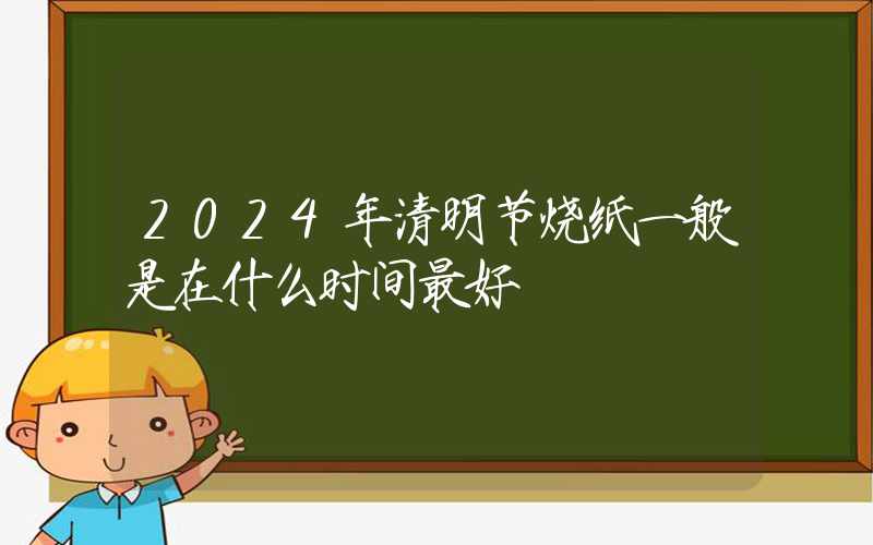 2024年清明节烧纸一般是在什么时间最好