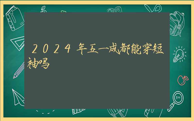 2024年五一成都能穿短袖吗