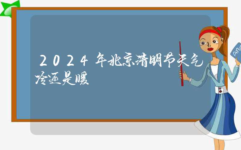 2024年北京清明节天气冷还是暖