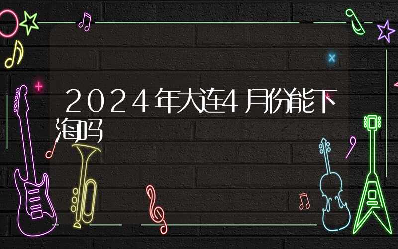 2024年大连4月份能下海吗