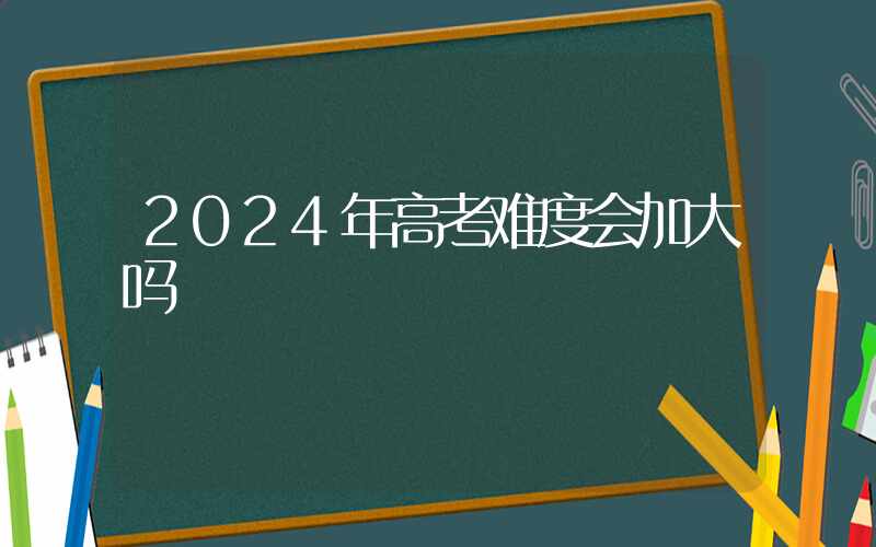 2024年高考难度会加大吗