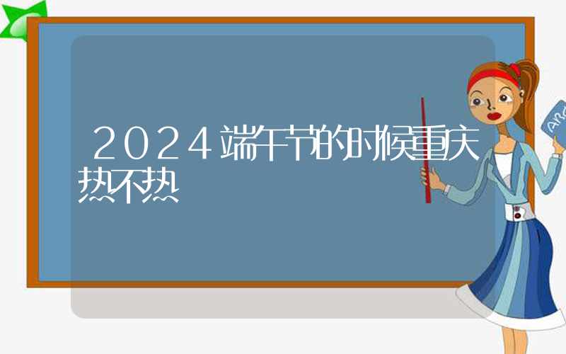 2024端午节的时候重庆热不热