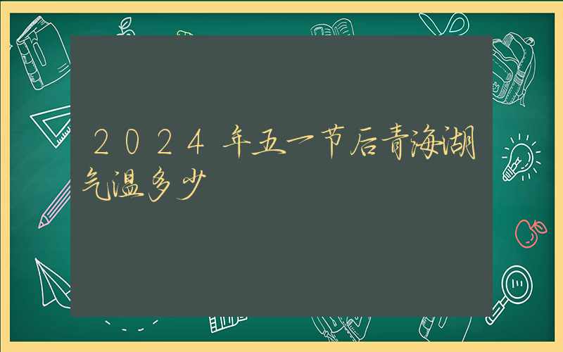 2024年五一节后青海湖气温多少