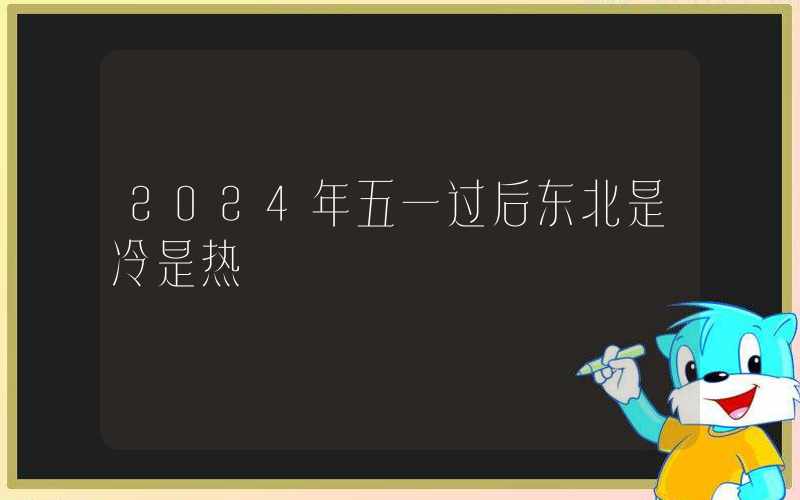 2024年五一过后东北是冷是热