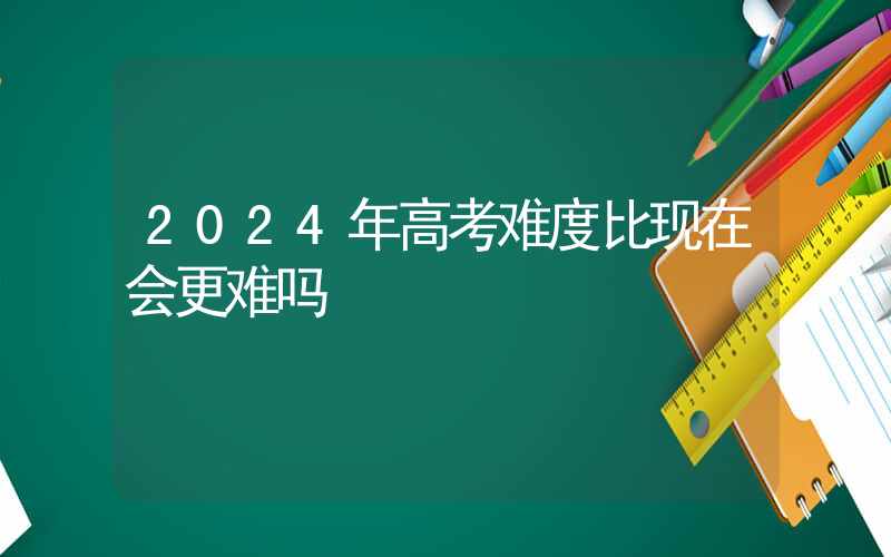 2024年高考难度比现在会更难吗