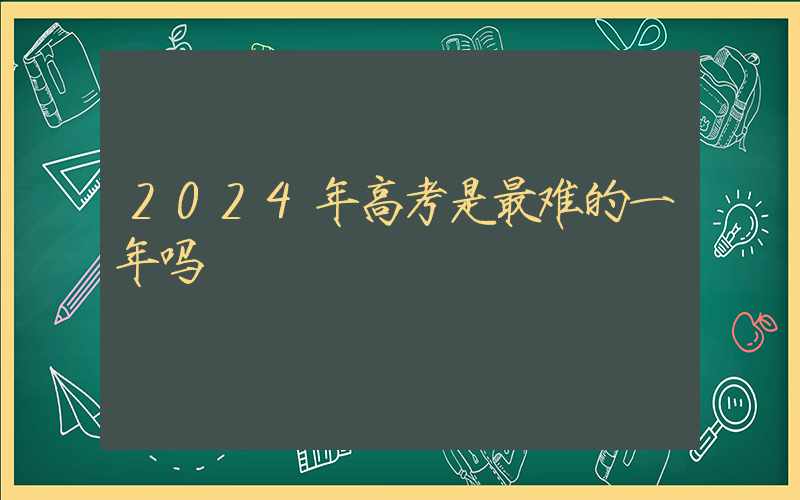 2024年高考是最难的一年吗