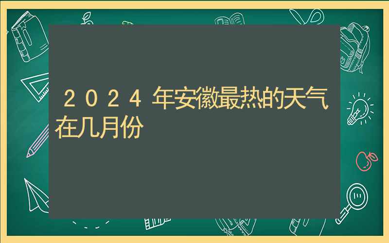 2024年安徽最热的天气在几月份