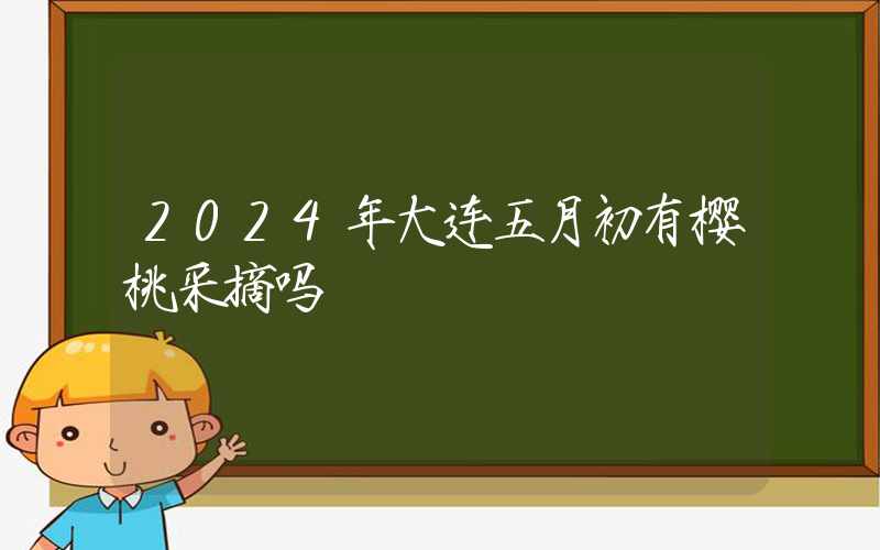 2024年大连五月初有樱桃采摘吗