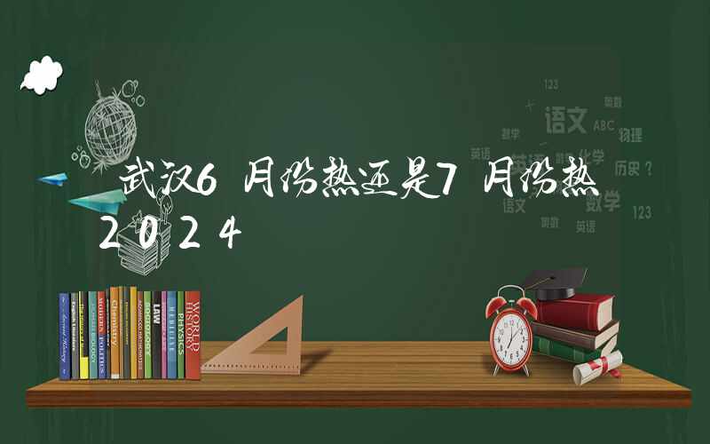 武汉6月份热还是7月份热2024