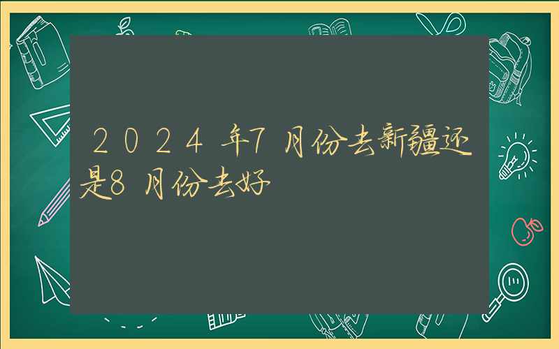 2024年7月份去新疆还是8月份去好