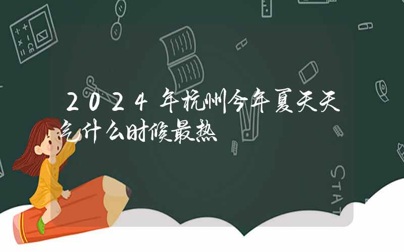 2024年杭州今年夏天天气什么时候最热