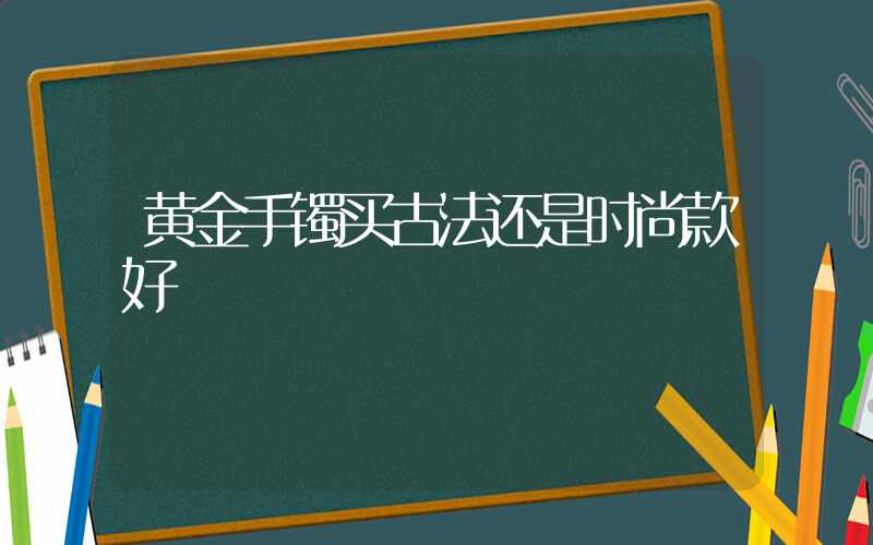 黄金手镯买古法还是时尚款好