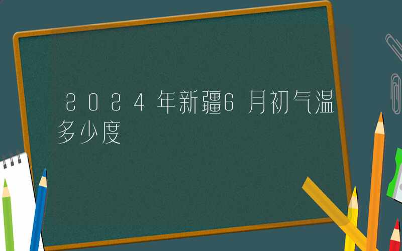 2024年新疆6月初气温多少度