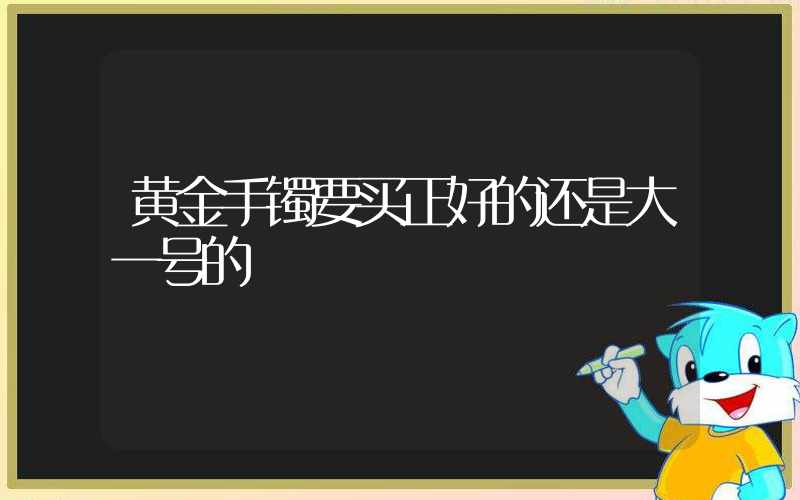 黄金手镯要买正好的还是大一号的